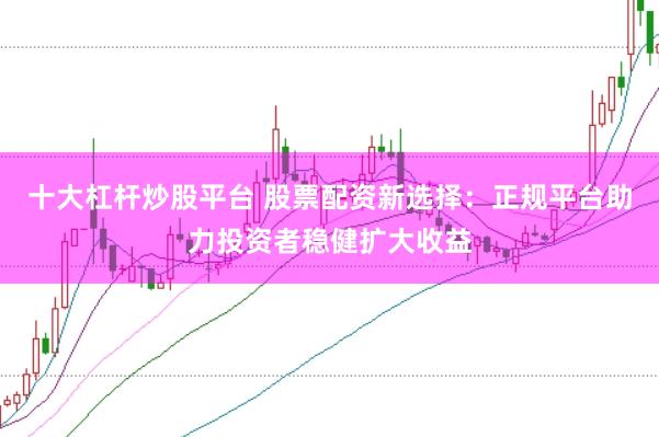 十大杠杆炒股平台 股票配资新选择：正规平台助力投资者稳健扩大收益