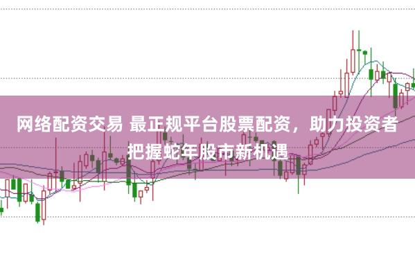 网络配资交易 最正规平台股票配资，助力投资者把握蛇年股市新机遇