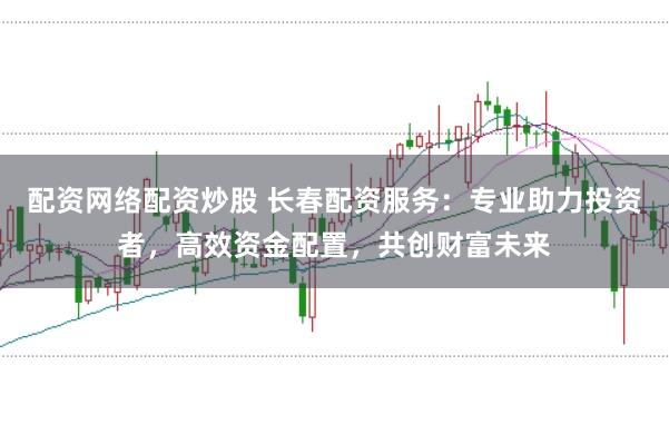 配资网络配资炒股 长春配资服务：专业助力投资者，高效资金配置，共创财富未来