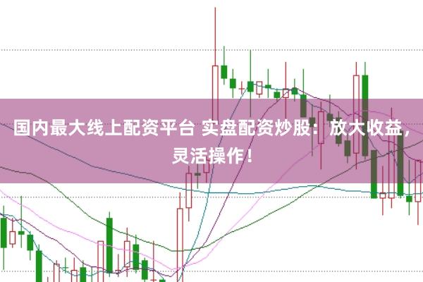 国内最大线上配资平台 实盘配资炒股：放大收益，灵活操作！