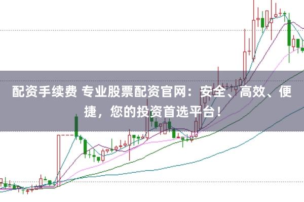 配资手续费 专业股票配资官网：安全、高效、便捷，您的投资首选平台！