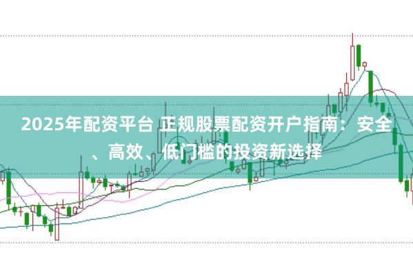 2025年配资平台 正规股票配资开户指南：安全、高效、低门槛的投资新选择