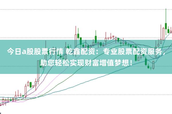 今日a股股票行情 乾鑫配资：专业股票配资服务，助您轻松实现财富增值梦想！