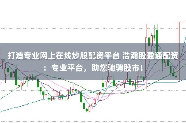 打造专业网上在线炒股配资平台 浩瀚股盈通配资：专业平台，助您驰骋股市！