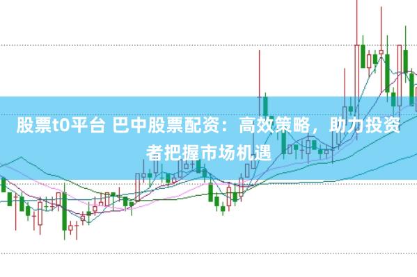 股票t0平台 巴中股票配资：高效策略，助力投资者把握市场机遇
