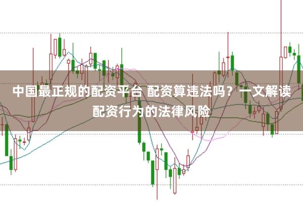 中国最正规的配资平台 配资算违法吗？一文解读配资行为的法律风险