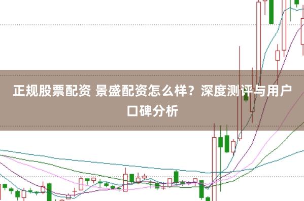 正规股票配资 景盛配资怎么样？深度测评与用户口碑分析