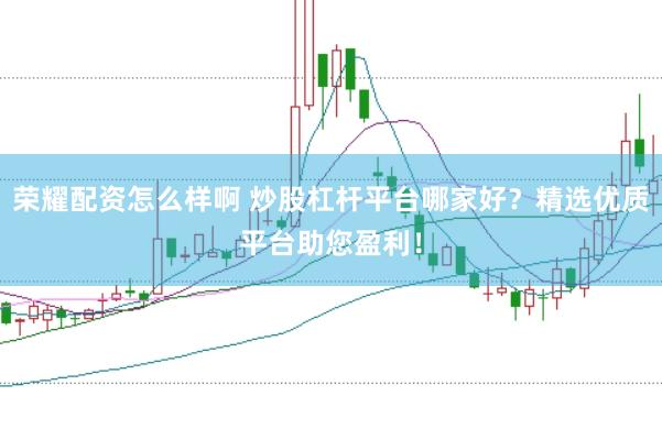 荣耀配资怎么样啊 炒股杠杆平台哪家好？精选优质平台助您盈利！
