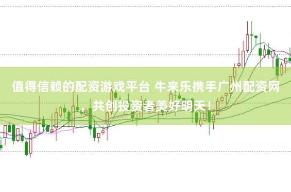 值得信赖的配资游戏平台 牛来乐携手广州配资网，共创投资者美好明天！