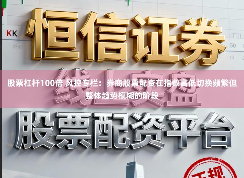 股票杠杆100倍 风控专栏：券商股票配资在指数高低切换频繁但整体趋势模糊的阶段