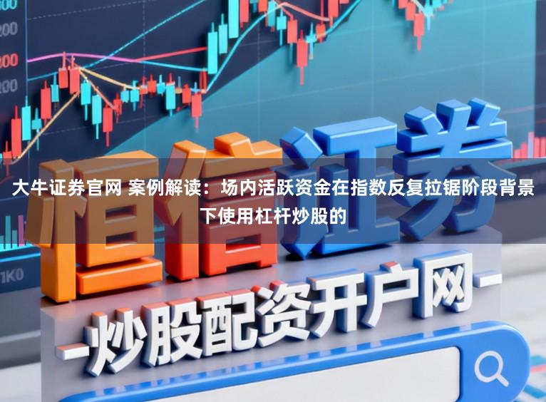 大牛证券官网 案例解读:场内活跃资金在指数反复拉锯阶段背景下使用杠杆炒股的