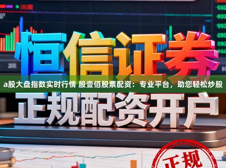 a股大盘指数实时行情 股壹佰股票配资：专业平台，助您轻松炒股