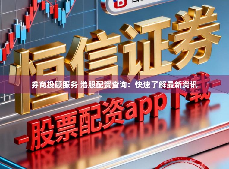 券商投顾服务 港股配资查询：快速了解最新资讯