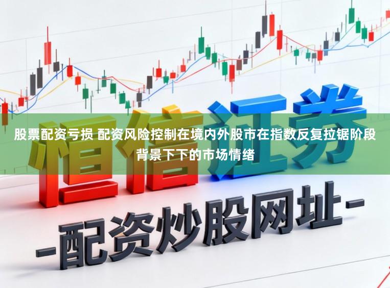 股票配资亏损 配资风险控制在境内外股市在指数反复拉锯阶段背景下下的市场情绪