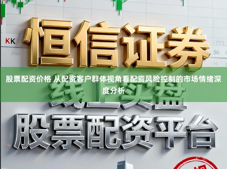 股票配资价格 从配资客户群体视角看配资风险控制的市场情绪深度分析